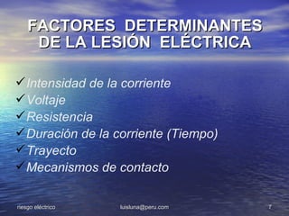 FACTORES DETERMINANTES
     DE LA LESIÓN ELÉCTRICA

 Intensidad de la corriente
 Voltaje
 Resistencia
 Duración de la corriente (Tiempo)
 Trayecto
 Mecanismos de contacto

riesgo eléctrico   luisluna@peru.com   7
 