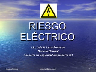 RIESGO
                   ELÉCTRICO
                        Lic. Luis A. Luna Renteros
                              Gerente General
                   Asesoría en Seguridad Empresaria eirl




riesgo eléctrico               luisluna@peru.com           1
 