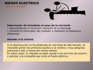 RIESGO ELECTRICO PRIMEROS AUXILIOS Interrumpir  de inmediato el paso de la corriente desconectando el conductor causante de la descarga cerrando el interruptor del contador o mediante el dispositivo diferencial Atender  a la víctima Si la electrocución se ha producido en una línea de alta tensión, es imposible portar los primeros auxilios a la víctima y muy peligroso acercarse a ella a menos de veinte metros. En   estos casos, lo indicado es pedir ayuda a los servicios de socorro y solicitar a la compañía que corte el fluido eléctrico.  