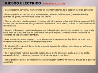 RIESGO ELECTRICO  PRIMEROS AUXILIOS Desconectar la corriente, maniobrando en los interruptores de la sección o en los generales Si no se puede actuar sobre los interruptores, aislarse debidamente (usando calzado y guantes de goma, o subiéndose sobre una tabla).  Si el accidentado queda unido al conductor eléctrico, actuar sobre este último, separándole la víctima por medio de una pértiga aislante. Si no tiene una a mano, utilizar un palo o bastón de madera seca.  Cuando el lesionado quede tendido encima del conductor, envolverle los pies con ropa o tela seca, tirar de la víctima por los pies con la pértiga o el palo, cuidando que el conductor de corriente no sea arrastrado también.  Para actuar con mayor rapidez, cortar el conductor eléctrico a ambos lados de la víctima, utilizando un hacha provista de mango de madera.  En alta tensión, suprimir la corriente a ambos lados de la víctima, pues si no, su salvación será muy peligrosa..  Si el accidentado hubiera quedado suspendido a cierta altura del suelo, prever su caída, colocando debajo colchones, mantas, montones de paja o una lona.  Tener presente que el electrocutado es un conductor eléctrico mientras a través de él pase la corriente. 