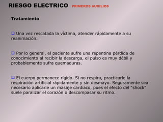 RIESGO ELECTRICO  PRIMEROS AUXILIOS Tratamiento  Una vez rescatada la víctima, atender rápidamente a su reanimación.  Por lo general, el paciente sufre una repentina pérdida de conocimiento al recibir la descarga, el pulso es muy débil y probablemente sufra quemaduras.  El cuerpo permanece rígido. Si no respira, practicarle la respiración artificial rápidamente y sin desmayo. Seguramente sea necesario aplicarle un masaje cardíaco, pues el efecto del “shock” suele paralizar el corazón o descompasar su ritmo.  
