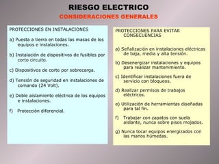 PROTECCIONES EN INSTALACIONES a) Puesta a tierra en todas las masas de los equipos e instalaciones. b) Instalación de dispositivos de fusibles por corto circuito. c) Dispositivos de corte por sobrecarga. d) Tensión de seguridad en instalaciones de comando (24 Volt). e) Doble aislamiento eléctrica de los equipos e instalaciones. f)  Protección diferencial. PROTECCIONES PARA EVITAR CONSECUENCIAS a) Señalización en instalaciones eléctricas de baja, media y alta tensión. b) Desenergizar instalaciones y equipos para realizar mantenimiento. c) Identificar instalaciones fuera de servicio con bloqueos. d) Realizar permisos de trabajos eléctricos. e) Utilización de herramientas diseñadas para tal fin. f)  Trabajar con zapatos con suela aislante, nunca sobre pisos mojados. g) Nunca tocar equipos energizados con las manos húmedas. RIESGO ELECTRICO CONSIDERACIONES GENERALES 