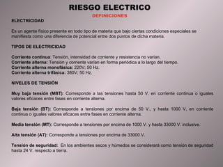 RIESGO ELECTRICO DEFINICIONES ELECTRICIDAD  Es un agente físico presente en todo tipo de materia que bajo ciertas condiciones especiales se manifiesta como una diferencia de potencial entre dos puntos de dicha materia. TIPOS DE ELECTRICIDAD  Corriente continua : Tensión, intensidad de corriente y resistencia no varían. Corriente alterna:  Tensión y corriente varían en forma periódica a lo largo del tiempo. Corriente alterna monofásica:  220V; 50 Hz. Corriente alterna trifásica:  380V; 50 Hz. NIVELES DE TENSIÓN Muy baja tensión (MBT) : Corresponde a las tensiones hasta 50 V. en corriente continua o iguales valores eficaces entre fases en corriente alterna. Baja tensión (BT):  Corresponde a tensiones por encima de 50 V., y hasta 1000 V, en corriente continua o iguales valores eficaces entre fases en corriente alterna. Media tensión (MT):  Corresponde a tensiones por encima de 1000 V. y hasta 33000 V. inclusive. Alta tensión (AT):  Corresponde a tensiones por encima de 33000 V. Tens ión de seguridad :  En los ambientes secos y húmedos se considerará como tensión de seguridad hasta 24 V. respecto a tierra. 