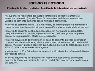 RIESGO ELECTRICO Efectos de la electricidad en función de la intensidad de la corriente  Al suponer la resistencia del cuerpo constante la corriente aumenta al aumentar la tensión (Ley de Ohm). Si la resistencia del cuerpo se supone variable la corriente aumenta con la humedad del terreno. Valores de corriente entre 1 a 3 miliamper, no ofrece peligro de mantener el contacto permanentemente. Ninguna sensación o efecto, umbral de sensación.  Valores de corriente de 8 miliamper, aparecen hormigueo desagradable, choque indoloro y un individuo puede soltar el conductor ya que no pierde control de sus músculos. Efecto de electrización.  Valores mayores de 10 miliamper, el paso de corriente provoca contracción muscular en manos y brazos, efectos de choque doloroso pero sin pérdida del control muscular, pueden aparecer quemaduras. Efectos de tetanización. Entre 15 a 20 miliamper este efecto se agrava.  Valores entre 25 a 30 miliamper la tetanización afecta los músculos del tórax provocando asfixia.  Valores mayores de miliamperes con menor o mayor tiempo de contacto aparece la fibrilación cardiaca la cual es mortal. Son contracciones anárquicas del corazón.  