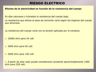 RIESGO ELECTRICO Efectos de la electricidad en función de la resistencia del cuerpo  En días calurosos y húmedos la resistencia del cuerpo baja. La resistencia que ofrece al paso de corriente varía según los órganos del cuerpo que atraviesa. La resistencia del cuerpo varía con la tensión aplicada por el contacto. 10000 ohm para 24 volt 3000 ohm para 65 volt 2000 ohm para 150 volt A partir de este valor puede considerarse constante aproximadamente 1500 ohm para 220 volt. 