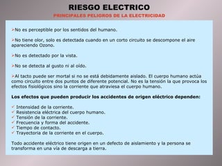 RIESGO ELECTRICO PRINCIPALES PELIGROS DE LA ELECTRICIDAD No es perceptible por los sentidos del humano. No tiene olor, solo es detectada cuando en un corto circuito se descompone el aire apareciendo Ozono. No es detectado por la vista. No se detecta al gusto ni al oído. Al tacto puede ser mortal si no se está debidamente aislado. El cuerpo humano actúa como circuito entre dos puntos de diferente potencial. No es la tensión la que provoca los efectos fisiológicos sino la corriente que atraviesa el cuerpo humano. Los efectos que pueden producir los accidentes de origen eléctrico dependen: Intensidad de la corriente. Resistencia eléctrica del cuerpo humano. Tensión de la corriente. Frecuencia y forma del accidente. Tiempo de contacto. Trayectoria de la corriente en el cuerpo. Todo accidente eléctrico tiene origen en un defecto de aislamiento y la persona se transforma en una vía de descarga a tierra. 