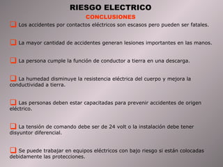 RIESGO ELECTRICO CONCLUSIONES Los accidentes por contactos eléctricos son escasos pero pueden ser fatales. La mayor cantidad de accidentes generan lesiones importantes en las manos. La persona cumple la función de conductor a tierra en una descarga. La humedad disminuye la resistencia eléctrica del cuerpo y mejora la conductividad a tierra. Las personas deben estar capacitadas para prevenir accidentes de origen eléctrico. La tensión de comando debe ser de 24 volt o la instalación debe tener disyuntor diferencial. Se puede trabajar en equipos eléctricos con bajo riesgo si están colocadas debidamente las protecciones. 