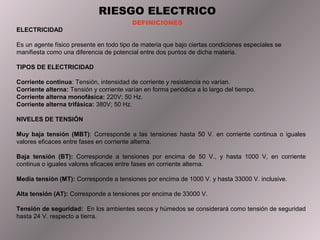 RIESGO ELECTRICO
                                          DEFINICIONES
ELECTRICIDAD

Es un agente físico presente en todo tipo de materia que bajo ciertas condiciones especiales se
manifiesta como una diferencia de potencial entre dos puntos de dicha materia.

TIPOS DE ELECTRICIDAD

Corriente continua: Tensión, intensidad de corriente y resistencia no varían.
Corriente alterna: Tensión y corriente varían en forma periódica a lo largo del tiempo.
Corriente alterna monofásica: 220V; 50 Hz.
Corriente alterna trifásica: 380V; 50 Hz.

NIVELES DE TENSIÓN

Muy baja tensión (MBT): Corresponde a las tensiones hasta 50 V. en corriente continua o iguales
valores eficaces entre fases en corriente alterna.

Baja tensión (BT): Corresponde a tensiones por encima de 50 V., y hasta 1000 V, en corriente
continua o iguales valores eficaces entre fases en corriente alterna.

Media tensión (MT): Corresponde a tensiones por encima de 1000 V. y hasta 33000 V. inclusive.

Alta tensión (AT): Corresponde a tensiones por encima de 33000 V.

Tensión de seguridad: En los ambientes secos y húmedos se considerará como tensión de seguridad
hasta 24 V. respecto a tierra.
 