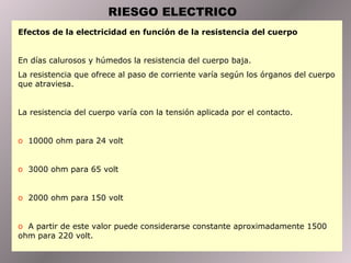RIESGO ELECTRICO
Efectos de la electricidad en función de la resistencia del cuerpo


En días calurosos y húmedos la resistencia del cuerpo baja.
La resistencia que ofrece al paso de corriente varía según los órganos del cuerpo
que atraviesa.


La resistencia del cuerpo varía con la tensión aplicada por el contacto.


o 10000 ohm para 24 volt


o 3000 ohm para 65 volt


o 2000 ohm para 150 volt


o A partir de este valor puede considerarse constante aproximadamente 1500
ohm para 220 volt.
 