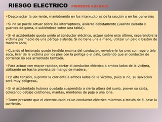 RIESGO ELECTRICO                        PRIMEROS AUXILIOS


Desconectar la corriente, maniobrando en los interruptores de la sección o en los generales

Si no se puede actuar sobre los interruptores, aislarse debidamente (usando calzado y
guantes de goma, o subiéndose sobre una tabla).

Si el accidentado queda unido al conductor eléctrico, actuar sobre este último, separándole la
víctima por medio de una pértiga aislante. Si no tiene una a mano, utilizar un palo o bastón de
madera seca.

Cuando el lesionado quede tendido encima del conductor, envolverle los pies con ropa o tela
seca, tirar de la víctima por los pies con la pértiga o el palo, cuidando que el conductor de
corriente no sea arrastrado también.

Para actuar con mayor rapidez, cortar el conductor eléctrico a ambos lados de la víctima,
utilizando un hacha provista de mango de madera.

En alta tensión, suprimir la corriente a ambos lados de la víctima, pues si no, su salvación
será muy peligrosa..

Si el accidentado hubiera quedado suspendido a cierta altura del suelo, prever su caída,
colocando debajo colchones, mantas, montones de paja o una lona.

Tener presente que el electrocutado es un conductor eléctrico mientras a través de él pase la
corriente.
 