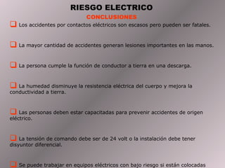 RIESGO ELECTRICO
                             CONCLUSIONES
 Los accidentes por contactos eléctricos son escasos pero pueden ser fatales.

 La mayor cantidad de accidentes generan lesiones importantes en las manos.

 La persona cumple la función de conductor a tierra en una descarga.

 La humedad disminuye la resistencia eléctrica del cuerpo y mejora la
conductividad a tierra.



 Las personas deben estar capacitadas para prevenir accidentes de origen
eléctrico.



 La tensión de comando debe ser de 24 volt o la instalación debe tener
disyuntor diferencial.



 Se puede trabajar en equipos eléctricos con bajo riesgo si están colocadas
 