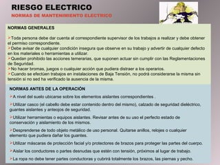 RIESGO ELECTRICO
NORMAS DE MANTENIMIENTO ELECTRICO
NORMAS GENERALES
Toda persona debe dar cuenta al correspondiente supervisor de los trabajos a realizar y debe obtener
el permiso correspondiente.
Debe avisar de cualquier condición insegura que observe en su trabajo y advertir de cualquier defecto
en los materiales o herramientas a utilizar.
Quedan prohibido las acciones temerarias, que suponen actuar sin cumplir con las Reglamentaciones
de Seguridad.
No hacer bromas, juegos o cualquier acción que pudiera distraer a los operarios.
Cuando se efectúen trabajos en instalaciones de Baja Tensión, no podrá considerarse la misma sin
tensión si no sed ha verificado la ausencia de la misma.
NORMAS ANTES DE LA OPERACIÓN
A nivel del suelo ubicarse sobre los elementos aislantes correspondientes .
Utilizar casco (el cabello debe estar contenido dentro del mismo), calzado de seguridad dieléctrico,
guantes aislantes y anteojos de seguridad.
Utilizar herramientas o equipos aislantes. Revisar antes de su uso el perfecto estado de
conservación y aislamiento de los mismos.
Desprenderse de todo objeto metálico de uso personal. Quitarse anillos, relojes o cualquier
elemento que pudiera dañar los guantes.
Utilizar máscaras de protección facial y/o protectores de brazos para proteger las partes del cuerpo.
Aislar los conductores o partes desnudas que estén con tensión, próximos al lugar de trabajo.
La ropa no debe tener partes conductoras y cubrirá totalmente los brazos, las piernas y pecho.
 