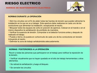 RIESGO ELECTRICO
NORMAS DE MANTENIMIENTO ELECTRICO
NORMAS DURANTE LA OPERACIÓN
Abrir los circuitos con el fin de aislar todas las fuentes de tensión que pueden alimentar la
instalación en la que se va a trabajar. Esta apertura debe realizarse en cada uno de los
conductores que alimentan la instalación, exceptuando el neutro.
Bloquear todos los equipos de corte en posición de apertura. Colocar en el mando o en el
mismo dispositivo la señalización de prohibido de maniobra.
Verificar la ausencia de tensión. Comprobar si el detector funciona antes y después de
realizado el trabajo.
Puesta a tierra y la puesta en cortocircuito de cada uno de los conductores sin tensión
incluyendo el neutro.
Delimitar la zona de trabajo señalizándola adecuadamente.
NORMAS POSTERIORES A LA OPERACIÓN
Reunir a todas las personas que participaron en el trabajo para notificar la reposición de
la tensión.
Verificar visualmente que no hayan quedado en el sitio de trabajo herramientas u otros
elementos.
Se retirará la señalización y luego el bloqueo.
Se cerrarán los circuitos.
 