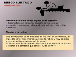 RIESGO ELECTRICO
PRIMEROS AUXILIOS
Interrumpir de inmediato el paso de la corriente
• desconectando el conductor causante de la descarga
• cerrando el interruptor del contador o mediante el dispositivo
diferencial
Atender a la víctima
Si la electrocución se ha producido en una línea de alta tensión, es
imposible portar los primeros auxilios a la víctima y muy peligroso
acercarse a ella a menos de veinte metros.
En estos casos, lo indicado es pedir ayuda a los servicios de socorro
y solicitar a la compañía que corte el fluido eléctrico.
 