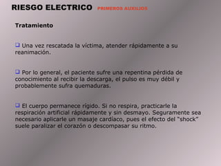 RIESGO ELECTRICO PRIMEROS AUXILIOS
Tratamiento
 Una vez rescatada la víctima, atender rápidamente a su
reanimación.
 Por lo general, el paciente sufre una repentina pérdida de
conocimiento al recibir la descarga, el pulso es muy débil y
probablemente sufra quemaduras.
 El cuerpo permanece rígido. Si no respira, practicarle la
respiración artificial rápidamente y sin desmayo. Seguramente sea
necesario aplicarle un masaje cardíaco, pues el efecto del “shock”
suele paralizar el corazón o descompasar su ritmo.
 
