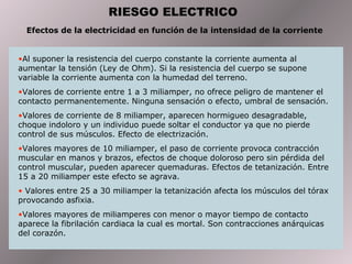 RIESGO ELECTRICO
Efectos de la electricidad en función de la intensidad de la corriente
•Al suponer la resistencia del cuerpo constante la corriente aumenta al
aumentar la tensión (Ley de Ohm). Si la resistencia del cuerpo se supone
variable la corriente aumenta con la humedad del terreno.
•Valores de corriente entre 1 a 3 miliamper, no ofrece peligro de mantener el
contacto permanentemente. Ninguna sensación o efecto, umbral de sensación.
•Valores de corriente de 8 miliamper, aparecen hormigueo desagradable,
choque indoloro y un individuo puede soltar el conductor ya que no pierde
control de sus músculos. Efecto de electrización.
•Valores mayores de 10 miliamper, el paso de corriente provoca contracción
muscular en manos y brazos, efectos de choque doloroso pero sin pérdida del
control muscular, pueden aparecer quemaduras. Efectos de tetanización. Entre
15 a 20 miliamper este efecto se agrava.
• Valores entre 25 a 30 miliamper la tetanización afecta los músculos del tórax
provocando asfixia.
•Valores mayores de miliamperes con menor o mayor tiempo de contacto
aparece la fibrilación cardiaca la cual es mortal. Son contracciones anárquicas
del corazón.
 