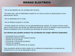 RIESGO ELECTRICO
PRINCIPALES PELIGROS DE LA ELECTRICIDAD
No es perceptible por los sentidos del humano.
No tiene olor, solo es detectada cuando en un corto circuito se descompone el aire
apareciendo Ozono.
No es detectado por la vista.
No se detecta al gusto ni al oído.
Al tacto puede ser mortal si no se está debidamente aislado. El cuerpo humano actúa
como circuito entre dos puntos de diferente potencial. No es la tensión la que provoca los
efectos fisiológicos sino la corriente que atraviesa el cuerpo humano.
Los efectos que pueden producir los accidentes de origen eléctrico dependen:
 Intensidad de la corriente.
 Resistencia eléctrica del cuerpo humano.
 Tensión de la corriente.
 Frecuencia y forma del accidente.
 Tiempo de contacto.
 Trayectoria de la corriente en el cuerpo.
Todo accidente eléctrico tiene origen en un defecto de aislamiento y la persona se
transforma en una vía de descarga a tierra.
 