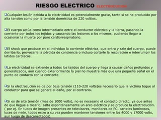 Cualquier lesión debida a la electricidad es potencialmente grave, tanto si se ha producido por
alta tensión como por la tensión doméstica de 220 voltios.
El cuerpo actúa como intermediario entre el conductor eléctrico y la tierra, pasando la
corriente por todos los tejidos y causando las lesiones a los mismos, pudiendo llegar a
ocasionar la muerte por paro cardiorrespiratorio.
El shock que produce en el individuo la corriente eléctrica, que entra y sale del cuerpo, puede
derribarlo, provocarle la pérdida de conciencia o incluso cortarle la respiración e interrumpir los
latidos cardíacos.
La electricidad se extiende a todos los tejidos del cuerpo y llega a causar daños profundos y
generalizados, aun cuando exteriormente la piel no muestre más que una pequeña señal en el
punto de contacto con la corriente.
Si la electrocución se da por baja tensión (110-220 volts)es necesario que la victima toque al
conductor para que se genere el daño, por el contrario.
Si es de alta tensión (mas de 1000 volts), no es necesario el contacto directo, ya que antes
de que llegue a tocarlo, salta espontáneamente un arco eléctrico y se produce la electrocución.
( por ej. En tubos de imagen presentes en televisores, monitores de PC, carteles luminosos,
luces de neón, todos estro a su vez pueden mantener tensiones entre los 4000 y 17000 volts,
aun luego de desconectados).
RIESGO ELECTRICO ELECTROCUCION
 