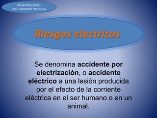 Se denomina accidente por
electrización, o accidente
eléctrico a una lesión producida
por el efecto de la corriente
eléctrica en el ser humano o en un
animal.
Riesgos electricos
PRESENTADO POR :
SAUL PROSOPIO ORIHUELA
 