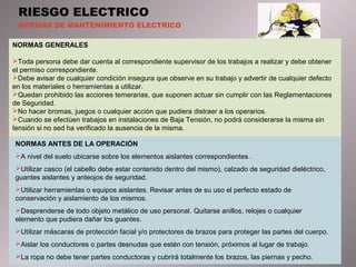 RIESGO ELECTRICO 
NORMAS DE MANTENIMIENTO ELECTRICO 
NORMAS GENERALES 
Toda persona debe dar cuenta al correspondiente supervisor de los trabajos a realizar y debe obtener 
el permiso correspondiente. 
Debe avisar de cualquier condición insegura que observe en su trabajo y advertir de cualquier defecto 
en los materiales o herramientas a utilizar. 
Quedan prohibido las acciones temerarias, que suponen actuar sin cumplir con las Reglamentaciones 
de Seguridad. 
No hacer bromas, juegos o cualquier acción que pudiera distraer a los operarios. 
Cuando se efectúen trabajos en instalaciones de Baja Tensión, no podrá considerarse la misma sin 
tensión si no sed ha verificado la ausencia de la misma. 
NORMAS ANTES DE LA OPERACIÓN 
A nivel del suelo ubicarse sobre los elementos aislantes correspondientes . 
Utilizar casco (el cabello debe estar contenido dentro del mismo), calzado de seguridad dieléctrico, 
guantes aislantes y anteojos de seguridad. 
Utilizar herramientas o equipos aislantes. Revisar antes de su uso el perfecto estado de 
conservación y aislamiento de los mismos. 
Desprenderse de todo objeto metálico de uso personal. Quitarse anillos, relojes o cualquier 
elemento que pudiera dañar los guantes. 
Utilizar máscaras de protección facial y/o protectores de brazos para proteger las partes del cuerpo. 
Aislar los conductores o partes desnudas que estén con tensión, próximos al lugar de trabajo. 
La ropa no debe tener partes conductoras y cubrirá totalmente los brazos, las piernas y pecho. 
 