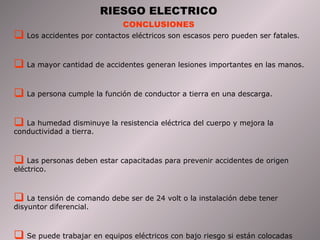 RIESGO ELECTRICO 
CONCLUSIONES 
 Los accidentes por contactos eléctricos son escasos pero pueden ser fatales. 
 La mayor cantidad de accidentes generan lesiones importantes en las manos. 
 La persona cumple la función de conductor a tierra en una descarga. 
 La humedad disminuye la resistencia eléctrica del cuerpo y mejora la 
conductividad a tierra. 
 Las personas deben estar capacitadas para prevenir accidentes de origen 
eléctrico. 
 La tensión de comando debe ser de 24 volt o la instalación debe tener 
disyuntor diferencial. 
 Se puede trabajar en equipos eléctricos con bajo riesgo si están colocadas 
debidamente las protecciones. 
 