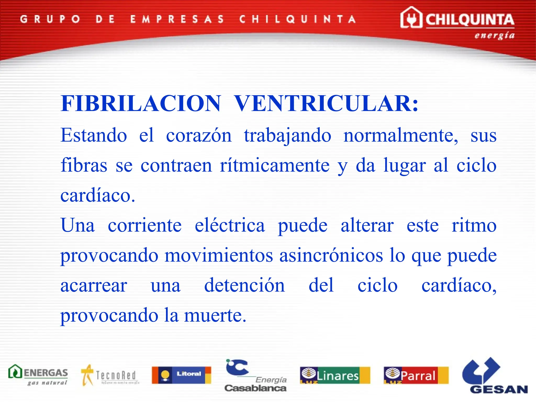 FIBRILACION VENTRICULAR:
Estando el corazón trabajando normalmente, sus
fibras se contraen rítmicamente y da lugar al ciclo
cardíaco.
Una corriente eléctrica puede alterar este ritmo
provocando movimientos asincrónicos lo que puede
acarrear una detención del ciclo cardíaco,
provocando la muerte.
 