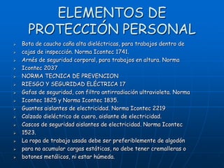 ELEMENTOS DE
      PROTECCIÓN PERSONAL
   Bota de caucho caña alta dieléctricas, para trabajos dentro de
   cajas de inspección. Norma Icontec 1741.
   Arnés de seguridad corporal, para trabajos en altura. Norma
   Icontec 2037
   NORMA TECNICA DE PREVENCION
   RIESGO Y SEGURIDAD ELÉCTRICA 17
   Gafas de seguridad, con filtro antirradiación ultravioleta. Norma
   Icontec 1825 y Norma Icontec 1835.
   Guantes aislantes de electricidad. Norma Icontec 2219
   Calzado dieléctrico de cuero, aislante de electricidad.
   Cascos de seguridad aislantes de electricidad. Norma Icontec
   1523.
   La ropa de trabajo usada debe ser preferiblemente de algodón
   para no acumular cargas estáticas, no debe tener cremalleras o
   botones metálicos, ni estar húmeda.
 