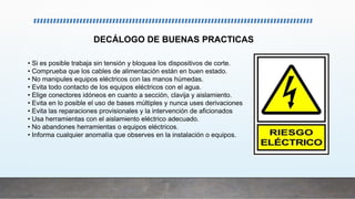 • Si es posible trabaja sin tensión y bloquea los dispositivos de corte.
• Comprueba que los cables de alimentación están en buen estado.
• No manipules equipos eléctricos con las manos húmedas.
• Evita todo contacto de los equipos eléctricos con el agua.
• Elige conectores idóneos en cuanto a sección, clavija y aislamiento.
• Evita en lo posible el uso de bases múltiples y nunca uses derivaciones
• Evita las reparaciones provisionales y la intervención de aficionados
• Usa herramientas con el aislamiento eléctrico adecuado.
• No abandones herramientas o equipos eléctricos.
• Informa cualquier anomalía que observes en la instalación o equipos.
DECÁLOGO DE BUENAS PRACTICAS
 