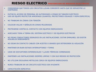RIESGO ELECTRICO  PREVENCION DE RIESGOS ELECTRICOS CONSIDERAR QUE TODOS LOS CIRCUITOS LLEVAN CORRIENTE HASTA QUE SE DEMUESTRE LO CONTRARIO EVITAR EL ACCESO DE PERSONAL NO AUTORIZADO A ZONAS DE TABLERO ELÉCTRICO USO DE EQUIPO PROTECTOR APROPIADO (GUANTES, PROTECTORES VISUALES Y ROPA ESPECIFICA) NO TRABAJAR EN LÍNEAS CON TENSIÓN COLOCAR VALLAS Y SEÑALES EN ZONAS PELIGROSAS PROTEGERSE CONTRA EL CONTACTO CON EQUIPOS ENERGIZADOS ADECUADO TOMA A TIERRA DEL SISTEMA ELÉCTRICO Y DE EQUIPOS ELÉCTRICOS NO DEJAR CONDUCTORES DESNUDOS EN LAS INSTALACIONES. EVITAR EMPALMES. DE EXISTIR AISLARLOS DEBIDAMENTE NO DEJAR EN CONTACTO CABLES CON ACEITES O GRASES QUE DETERIOREN SU AISLACIÓN MANTENER EN BUEN ESTADO INTERRUPTORES Y TOMAS USOS DE DISYUNTORES DIFERENCIALES Y LLAVES TÉRMICAS COMBINADAS MANTENER LAS INSTALACIONES SIEMPRE LIMPIAS Y CON SUS MEDIOS DE PROTECCIÓN NO UTILIZAR ESCALERAS METÁLICAS CERCA DE EQUIPOS ENERGIZADOS NUNCA TRABAJAR EN UN CIRCUITO ELÉCTRICO SIN AYUDANTE CAPACITACIÓN ESPECIFICA 