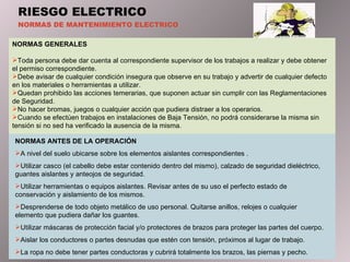 RIESGO ELECTRICO NORMAS DE MANTENIMIENTO ELECTRICO NORMAS GENERALES   Toda persona debe dar cuenta al correspondiente supervisor de los trabajos a realizar y debe obtener el permiso correspondiente. Debe avisar de cualquier condición insegura que observe en su trabajo y advertir de cualquier defecto en los materiales o herramientas a utilizar. Quedan prohibido las acciones temerarias, que suponen actuar sin cumplir con las Reglamentaciones de Seguridad. No hacer bromas, juegos o cualquier acción que pudiera distraer a los operarios. Cuando se efectúen trabajos en instalaciones de Baja Tensión, no podrá considerarse la misma sin tensión si no sed ha verificado la ausencia de la misma. NORMAS ANTES DE LA OPERACIÓN A nivel del suelo ubicarse sobre los elementos aislantes correspondientes . Utilizar casco (el cabello debe estar contenido dentro del mismo), calzado de seguridad dieléctrico, guantes aislantes  y  anteojos de seguridad. Utilizar herramientas o equipos aislantes. Revisar antes de su uso el perfecto estado de conservación y aislamiento de los mismos. Desprenderse de todo objeto metálico de uso personal .  Quitarse anillos, relojes o cualquier elemento que pudiera dañar los guantes. Utilizar máscaras de protección facial y/o protectores de brazos para proteger las partes del cuerpo. Aislar los conductores o partes desnudas que estén con tensión, próximos al lugar de trabajo. La ropa no debe tener partes conductoras y cubrirá totalmente los  brazos , las piernas y pecho. 