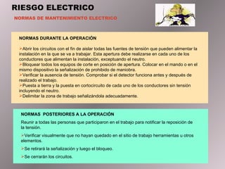 RIESGO ELECTRICO NORMAS DE MANTENIMIENTO ELECTRICO NORMAS DURANTE LA OPERACIÓN Abrir los circuitos con el fin de aislar todas las fuentes de tensión que pueden alimentar la instalación en la que se va a trabajar. Esta apertura debe realizarse en cada uno de los conductores que alimentan la instalación, exceptuando el neutro. Bloquear todos los equipos de corte en posición de apertura. Colocar en el mando o en el mismo dispositivo la señalización de prohibido de maniobra. Verificar la ausencia de tensión. Comprobar si el detector funciona antes y después de realizado el trabajo. Puesta a tierra y la puesta en cortocircuito de cada uno de los conductores sin tensión incluyendo el neutro. Delimitar la zona de trabajo señalizándola adecuadamente. NORMAS  POSTERIORES A LA OPERACIÓN Reunir a todas las personas que participaron en el trabajo para notificar la reposición de la tensión. Verificar visualmente que no hayan quedado en el sitio de trabajo herramientas u otros elementos. Se retirará la señalización y luego el bloqueo. Se cerrarán los circuitos. 
