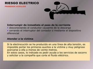 RIESGO ELECTRICO PRIMEROS AUXILIOS Interrumpir  de inmediato el paso de la corriente desconectando el conductor causante de la descarga cerrando el interruptor del contador o mediante el dispositivo diferencial Atender  a la víctima Si la electrocución se ha producido en una línea de alta tensión, es imposible portar los primeros auxilios a la víctima y muy peligroso acercarse a ella a menos de veinte metros. En   estos casos, lo indicado es pedir ayuda a los servicios de socorro y solicitar a la compañía que corte el fluido eléctrico.  