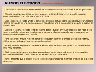 RIESGO ELECTRICO  PRIMEROS AUXILIOS Desconectar la corriente, maniobrando en los interruptores de la sección o en los generales Si no se puede actuar sobre los interruptores, aislarse debidamente (usando calzado y guantes de goma, o subiéndose sobre una tabla).  Si el accidentado queda unido al conductor eléctrico, actuar sobre este último, separándole la víctima por medio de una pértiga aislante. Si no tiene una a mano, utilizar un palo o bastón de madera seca.  Cuando el lesionado quede tendido encima del conductor, envolverle los pies con ropa o tela seca, tirar de la víctima por los pies con la pértiga o el palo, cuidando que el conductor de corriente no sea arrastrado también.  Para actuar con mayor rapidez, cortar el conductor eléctrico a ambos lados de la víctima, utilizando un hacha provista de mango de madera.  En alta tensión, suprimir la corriente a ambos lados de la víctima, pues si no, su salvación será muy peligrosa..  Si el accidentado hubiera quedado suspendido a cierta altura del suelo, prever su caída, colocando debajo colchones, mantas, montones de paja o una lona.  Tener presente que el electrocutado es un conductor eléctrico mientras a través de él pase la corriente. 