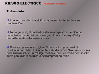 RIESGO ELECTRICO  PRIMEROS AUXILIOS Tratamiento  Una vez rescatada la víctima, atender rápidamente a su reanimación.  Por lo general, el paciente sufre una repentina pérdida de conocimiento al recibir la descarga, el pulso es muy débil y probablemente sufra quemaduras.  El cuerpo permanece rígido. Si no respira, practicarle la respiración artificial rápidamente y sin desmayo. Seguramente sea necesario aplicarle un masaje cardíaco, pues el efecto del “shock” suele paralizar el corazón o descompasar su ritmo.  
