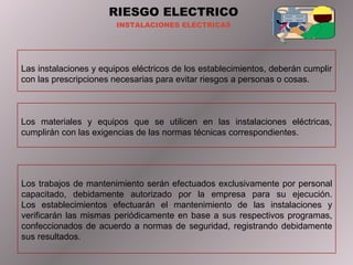 RIESGO ELECTRICO INSTALACIONES ELECTRICAS Las instalaciones y equipos eléctricos de los establecimientos, deberán cumplir con las prescripciones necesarias para evitar riesgos a personas o cosas. Los materiales y equipos que se utilicen en las instalaciones eléctricas, cumplirán con las exigencias de las normas técnicas correspondientes. Los trabajos de mantenimiento serán efectuados exclusivamente por personal capacitado, debidamente autorizado por la empresa para su ejecución. Los establecimientos efectuarán el mantenimiento de las instalaciones y verificarán las mismas periódicamente en base a sus respectivos programas, confeccionados de acuerdo a normas de seguridad, registrando debidamente sus resultados. 
