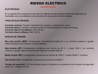 RIESGO ELECTRICO DEFINICIONES ELECTRICIDAD  Es un agente físico presente en todo tipo de materia que bajo ciertas condiciones especiales se manifiesta como una diferencia de potencial entre dos puntos de dicha materia. TIPOS DE ELECTRICIDAD  Corriente continua : Tensión, intensidad de corriente y resistencia no varían. Corriente alterna:  Tensión y corriente varían en forma periódica a lo largo del tiempo. Corriente alterna monofásica:  220V; 50 Hz. Corriente alterna trifásica:  380V; 50 Hz. NIVELES DE TENSIÓN Muy baja tensión (MBT) : Corresponde a las tensiones hasta 50 V. en corriente continua o iguales valores eficaces entre fases en corriente alterna. Baja tensión (BT):  Corresponde a tensiones por encima de 50 V., y hasta 1000 V, en corriente continua o iguales valores eficaces entre fases en corriente alterna. Media tensión (MT):  Corresponde a tensiones por encima de 1000 V. y hasta 33000 V. inclusive. Alta tensión (AT):  Corresponde a tensiones por encima de 33000 V. Tens ión de seguridad :  En los ambientes secos y húmedos se considerará como tensión de seguridad hasta 24 V. respecto a tierra. 