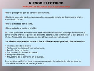 RIESGO ELECTRICO PRINCIPALES PELIGROS DE LA ELECTRICIDAD No es perceptible por los sentidos del humano. No tiene olor, solo es detectada cuando en un corto circuito se descompone el aire apareciendo Ozono. No es detectado por la vista. No se detecta al gusto ni al oído. Al tacto puede ser mortal si no se está debidamente aislado. El cuerpo humano actúa como circuito entre dos puntos de diferente potencial. No es la tensión la que provoca los efectos fisiológicos sino la corriente que atraviesa el cuerpo humano. Los efectos que pueden producir los accidentes de origen eléctrico dependen: Intensidad de la corriente. Resistencia eléctrica del cuerpo humano. Tensión de la corriente. Frecuencia y forma del accidente. Tiempo de contacto. Trayectoria de la corriente en el cuerpo. Todo accidente eléctrico tiene origen en un defecto de aislamiento y la persona se transforma en una vía de descarga a tierra. 