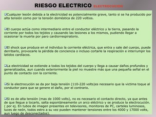 Cualquier lesión debida a la electricidad es potencialmente grave, tanto si se ha producido por alta tensión como por la tensión doméstica de 220 voltios.  E l cuerpo actúa como intermediario entre el conductor eléctrico y la tierra, pasando la corriente por todos los tejidos y causando las lesiones a los mismos, pudiendo llegar a ocasionar la muerte por paro cardiorrespiratorio. El shock que produce en el individuo la corriente eléctrica, que entra y sale del cuerpo, puede derribarlo, provocarle la pérdida de conciencia o incluso cortarle la respiración e interrumpir los latidos cardíacos. La electricidad se extiende a todos los tejidos del cuerpo y llega a causar daños profundos y generalizados, aun cuando exteriormente la piel no muestre más que una pequeña señal en el punto de contacto con la corriente. Si la electrocución se da por baja tensión (110-220 volts)es necesario que la victima toque al conductor para que se genere el daño, por el contrario . S i es de alta tensión (mas de 1000 volts), no es necesario el contacto directo, ya que antes de que llegue a tocarlo, salta espontáneamente un arco eléctrico y se produce la electrocución. ( por ej. En tubos de imagen presentes en televisores, monitores de PC, carteles luminosos, luces de  neó n, todos estro a su vez pueden mantener tensiones entre los 4000 y 17000 volts, aun luego de desconectados). RIESGO ELECTRICO  ELECTROCUCION 