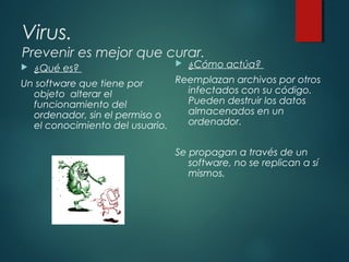 Virus.
Prevenir es mejor que curar.
 ¿Qué es?
Un software que tiene por
objeto alterar el
funcionamiento del
ordenador, sin el permiso o
el conocimiento del usuario.
 ¿Cómo actúa?
Reemplazan archivos por otros
infectados con su código.
Pueden destruir los datos
almacenados en un
ordenador.
Se propagan a través de un
software, no se replican a sí
mismos.
 