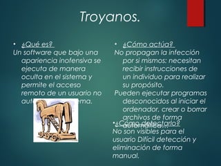 Troyanos.
• ¿Qué es?
Un software que bajo una
apariencia inofensiva se
ejecuta de manera
oculta en el sistema y
permite el acceso
remoto de un usuario no
autorizado al sistema.
• ¿Cómo actúa?
No propagan la infección
por si mismos: necesitan
recibir instrucciones de
un individuo para realizar
su propósito.
Pueden ejecutar programas
desconocidos al iniciar el
ordenador, crear o borrar
archivos de forma
automática…•¿Cómo detectarlo?
No son visibles para el
usuario Difícil detección y
eliminación de forma
manual.
 