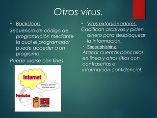 Otros virus.
• Backdoors.
Secuencia de código de
programación mediante
la cual el programador
puede acceder a un
programa.
Puede usarse con fines
maliciosos y para
espionaje.
• Virus extorsionadores.
Codifican archivos y piden
dinero para desbloquear
la información.
• Spear phishing
Atacar cuentas bancarias
en línea y otros sitios con
contraseñas e
información confidencial.
 