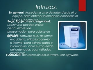 Intrusos.
Spyware: software que, de forma
encubierta, utiliza la conexión
a internet para extraer datos e
información sobre el contenido
del ordenador, pag. visitadas,
programas
Bugs, Agujeros en la seguridad:
Los intrusos pueden utilizar
ciertos errores de
programación para colarse en
equipos.
SOLUCIÓN: actualización del software. Anti-spyware.
En general: Acceden a un ordenador desde otro
equipo, para obtener información confidencial,
lanzar ataques, etc ...
 