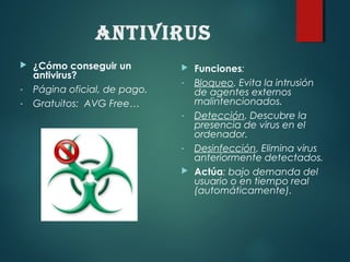 Antivirus
 Funciones:
- Bloqueo. Evita la intrusión
de agentes externos
malintencionados.
- Detección. Descubre la
presencia de virus en el
ordenador.
- Desinfección. Elimina virus
anteriormente detectados.
 Actúa: bajo demanda del
usuario o en tiempo real
(automáticamente).
 ¿Cómo conseguir un
antivirus?
- Página oficial, de pago.
- Gratuitos: AVG Free…
 