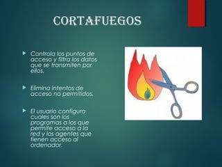 CortAfuegos
 Controla los puntos de
acceso y filtra los datos
que se transmiten por
ellos.
 Elimina intentos de
acceso no permitidos.
 El usuario configura
cuales son los
programas a los que
permite acceso a la
red y los agentes que
tienen acceso al
ordenador.
 