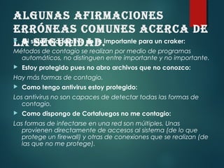 AlgunAs AfirmACiones
erróneAs Comunes ACerCA de
lA seguridAd. Mi sistema operativo no es importante para un craker:
Métodos de contagio se realizan por medio de programas
automáticos, no distinguen entre importante y no importante.
 Estoy protegido pues no abro archivos que no conozco:
Hay más formas de contagio.
 Como tengo antivirus estoy protegido:
Los antivirus no son capaces de detectar todas las formas de
contagio.
 Como dispongo de Cortafuegos no me contagio:
Las formas de infectarse en una red son múltiples. Unas
provienen directamente de accesos al sistema (de lo que
protege un firewall) y otras de conexiones que se realizan (de
las que no me protege).
 