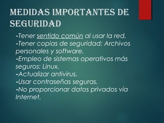 medidAs importAntes de
seguridAd
-Tener sentido común al usar la red.
-Tener copias de seguridad: Archivos
personales y software.
-Empleo de sistemas operativos más
seguros: Linux.
-Actualizar antivirus.
-Usar contraseñas seguras.
-No proporcionar datos privados vía
Internet.
 