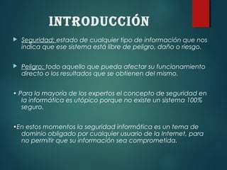 INTRODuCCIÓN
 Seguridad: estado de cualquier tipo de información que nos
indica que ese sistema está libre de peligro, daño o riesgo.
 Peligro: todo aquello que pueda afectar su funcionamiento
directo o los resultados que se obtienen del mismo.
• Para la mayoría de los expertos el concepto de seguridad en
la informática es utópico porque no existe un sistema 100%
seguro.
•En estos momentos la seguridad informática es un tema de
dominio obligado por cualquier usuario de la Internet, para
no permitir que su información sea comprometida.
 