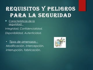 REquISITOS y pELIGROS
pARA LA SEGuRIDAD
 Características de la
seguridad:
Integridad, Confidencialidad,
Disponibilidad, Autenticidad.
• Tipos de amenazas :
Modificación, intercepción,
interrupción, fabricación.
 