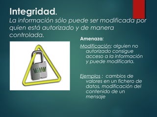 Integridad.
La información sólo puede ser modificada por
quien está autorizado y de manera
controlada.
Amenaza:
Modificación: alguien no
autorizado consigue
acceso a la información
y puede modificarla.
Ejemplos : cambios de
valores en un fichero de
datos, modificación del
contenido de un
mensaje
 