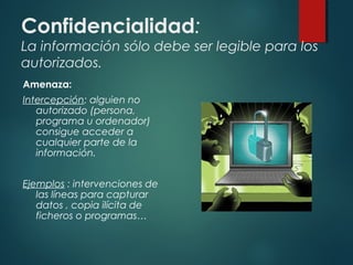 Confidencialidad:
La información sólo debe ser legible para los
autorizados.
Amenaza:
Intercepción: alguien no
autorizado (persona,
programa u ordenador)
consigue acceder a
cualquier parte de la
información.
Ejemplos : intervenciones de
las líneas para capturar
datos , copia ilícita de
ficheros o programas…
 